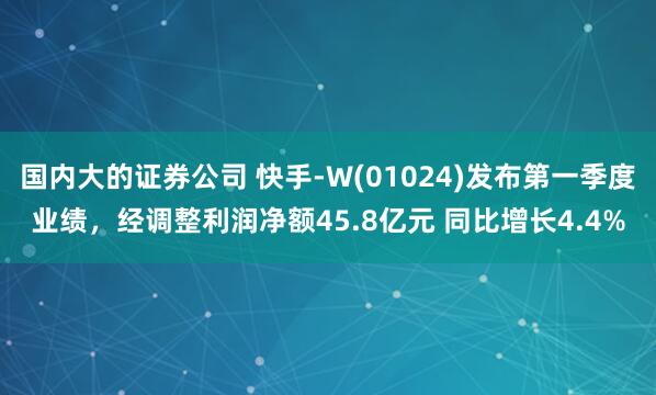 国内大的证券公司 快手-W(01024)发布第一季度业绩，经调整利润净额45.8亿元 同比增长4.4%