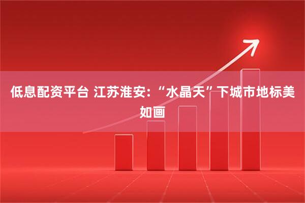 低息配资平台 江苏淮安: “水晶天”下城市地标美如画