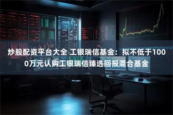 炒股配资平台大全 工银瑞信基金：拟不低于1000万元认购工银瑞信臻选回报混合基金