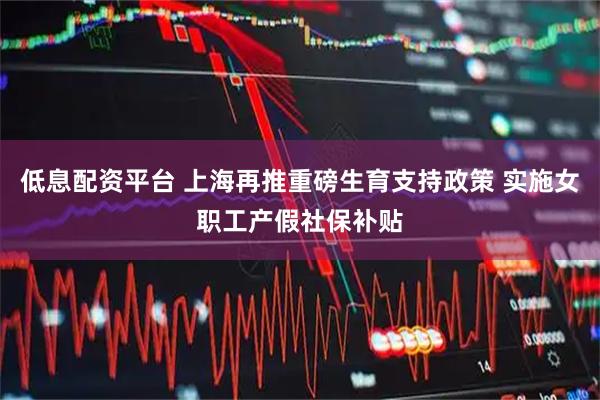 低息配资平台 上海再推重磅生育支持政策 实施女职工产假社保补贴