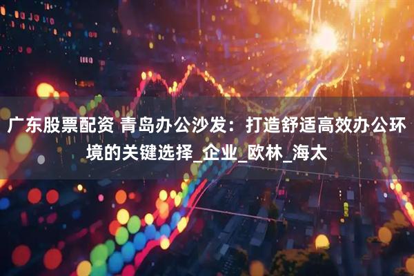 广东股票配资 青岛办公沙发：打造舒适高效办公环境的关键选择_企业_欧林_海太
