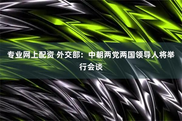 专业网上配资 外交部：中朝两党两国领导人将举行会谈