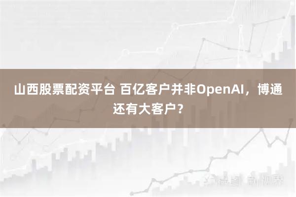 山西股票配资平台 百亿客户并非OpenAI，博通还有大客户？