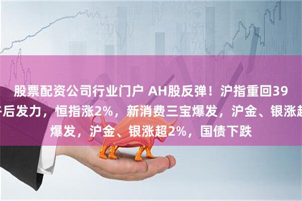 股票配资公司行业门户 AH股反弹！沪指重回3900点，科技股午后发力，恒指涨2%，新消费三宝爆发，沪金、银涨超2%，国债下跌