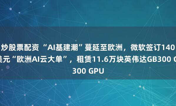 炒股票配资 “AI基建潮”蔓延至欧洲，微软签订140亿美元“欧洲AI云大单”，租赁11.6万块英伟达GB300 GPU