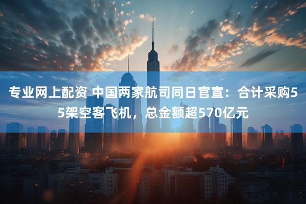 专业网上配资 中国两家航司同日官宣：合计采购55架空客飞机，总金额超570亿元