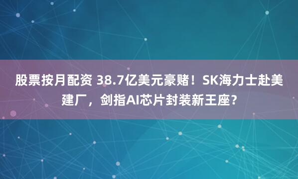 股票按月配资 38.7亿美元豪赌！SK海力士赴美建厂，剑指AI芯片封装新王座？
