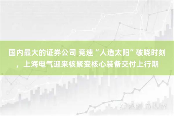 国内最大的证券公司 竞速“人造太阳”破晓时刻，上海电气迎来核聚变核心装备交付上行期