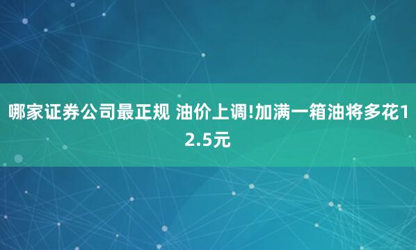 哪家证券公司最正规 油价上调!加满一箱油将多花12.5元