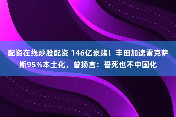 配资在线炒股配资 146亿豪赌！丰田加速雷克萨斯95%本土化，曾扬言：誓死也不中国化
