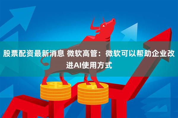 股票配资最新消息 微软高管：微软可以帮助企业改进AI使用方式