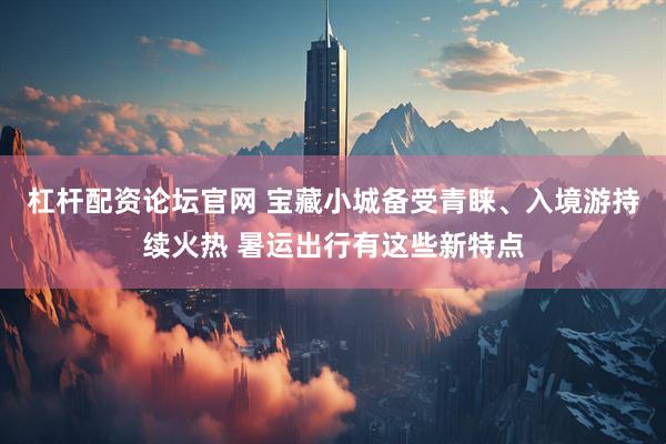杠杆配资论坛官网 宝藏小城备受青睐、入境游持续火热 暑运出行有这些新特点